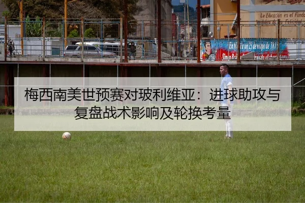 梅西南美世预赛对玻利维亚：进球助攻与复盘战术影响及轮换考量